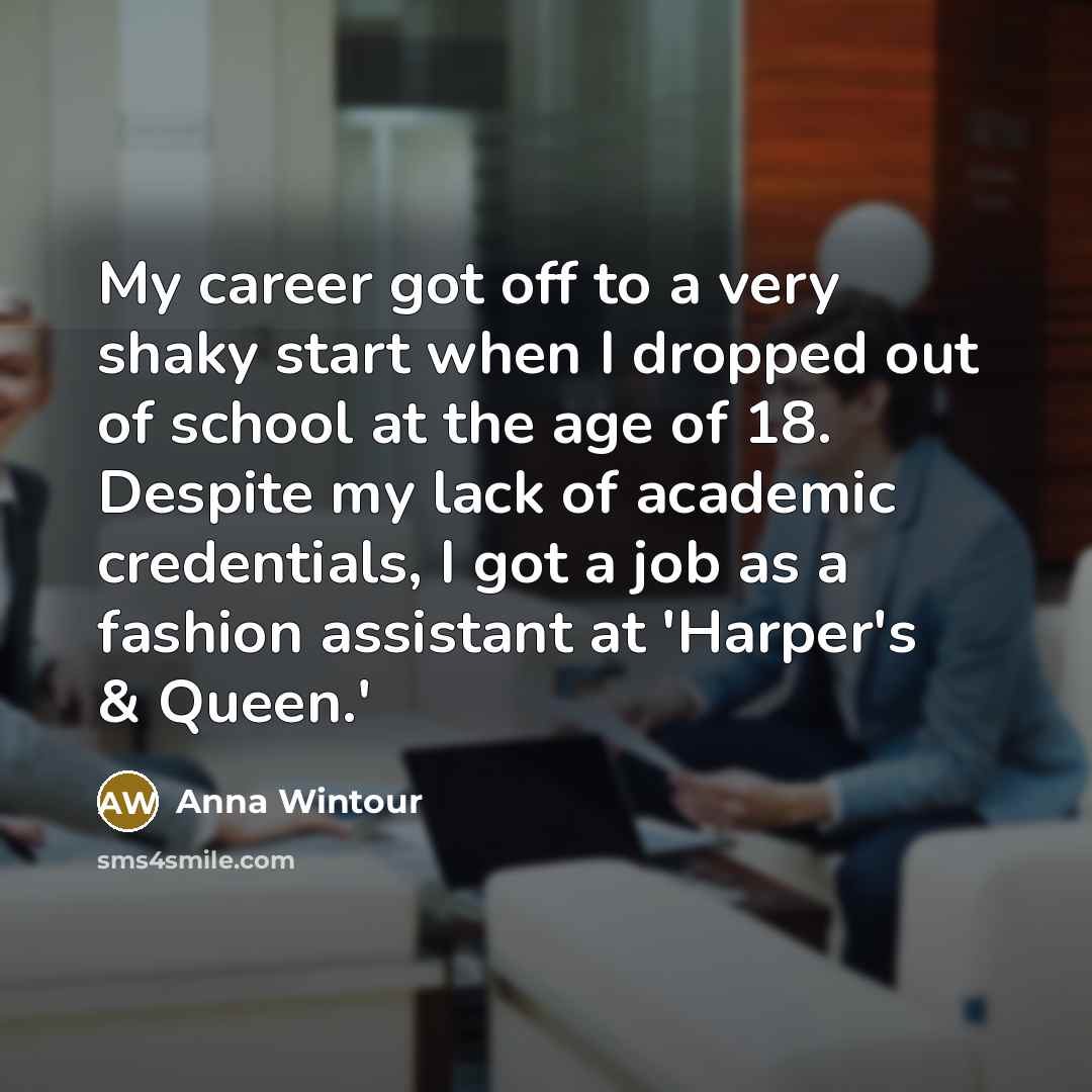 “My career got off to a very shaky start when I dropped out of school at the age of 18. Despite my lack of academic credentials, I got a job as a fashion assistant at 'Harper's & Queen.'” quote by Anna Wintour