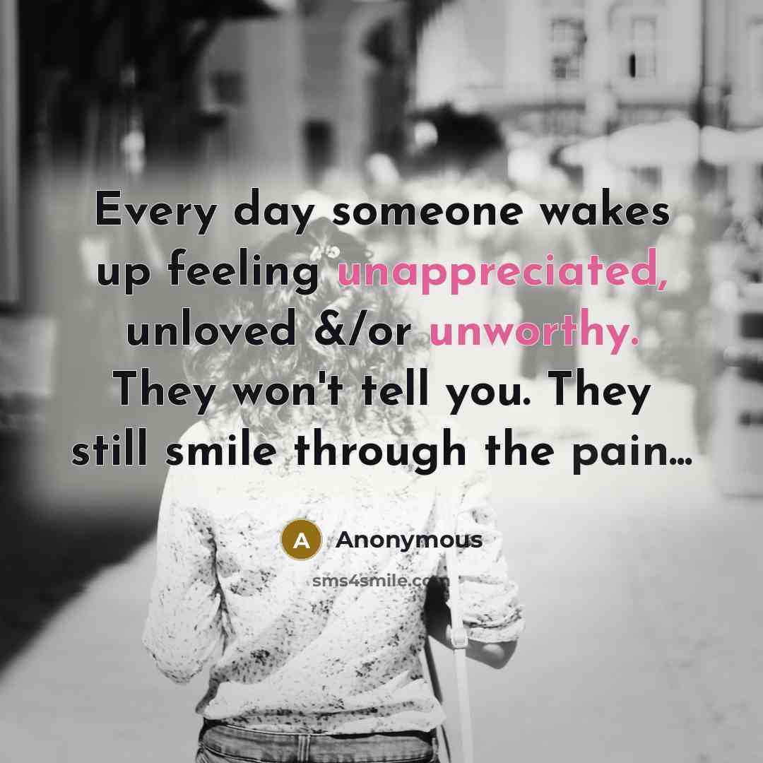 “Every day someone wakes up feeling unappreciated, unloved &/or unworthy. They won't tell you. They still smile through the pain...” quote by Anonymous
