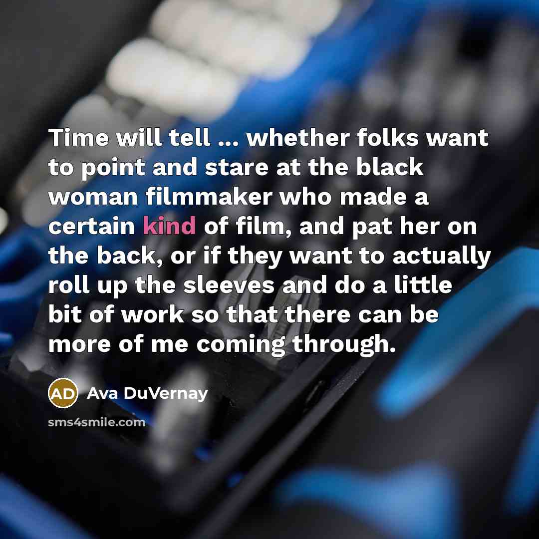 “Time will tell ... whether folks want to point and stare at the black woman filmmaker who made a certain kind of film, and pat her on the back, or if they want to actually roll up the sleeves and do a little bit of work so that there can be more of me coming through.” quote by Ava DuVernay