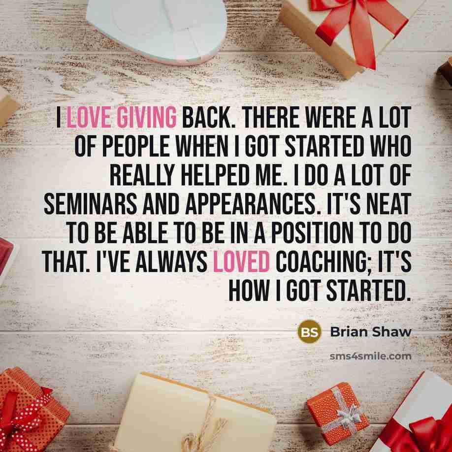 “I love giving back. There were a lot of people when I got started who really helped me. I do a lot of seminars and appearances. It's neat to be able to be in a position to do that. I've always loved coaching; it's how I got started.” quote by Brian Shaw