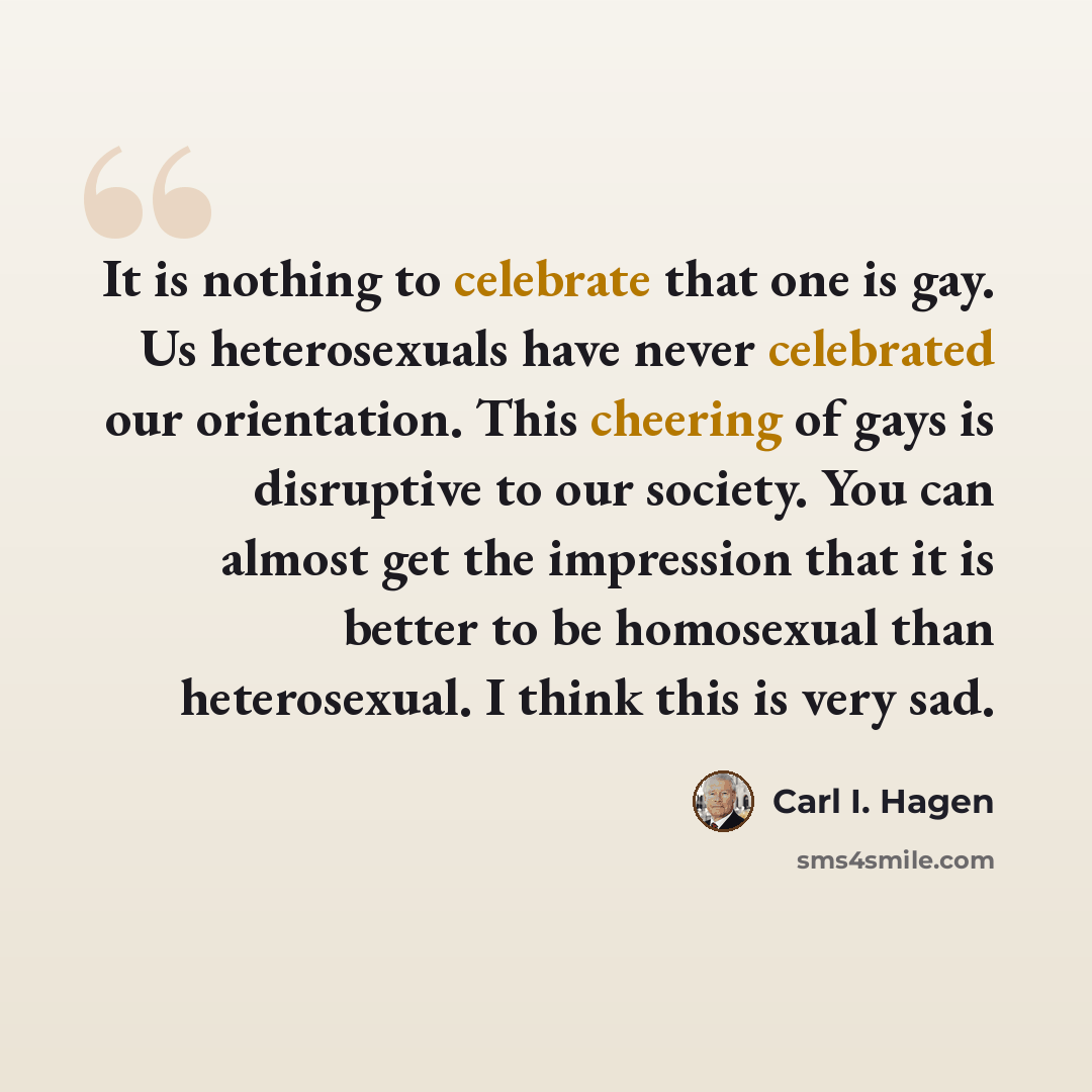 “It is nothing to celebrate that one is gay. Us heterosexuals have never celebrated our orientation. This cheering of gays is disruptive to our society. You can almost get the impression that it is better to be homosexual than heterosexual. I think this is very sad.” quote by Carl I. Hagen