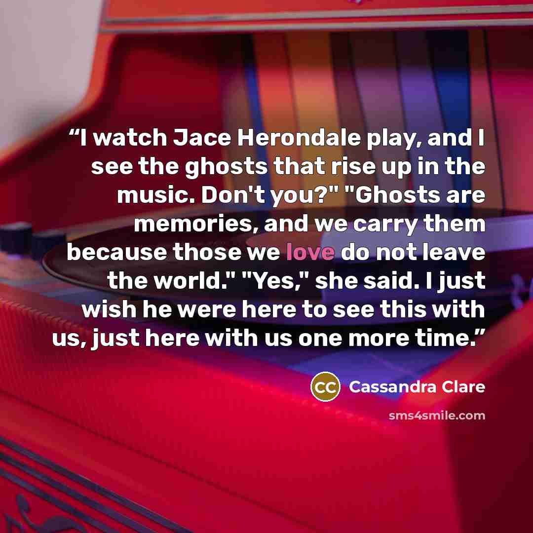 “I watch Jace Herondale play, and I see the ghosts that rise up in the music. Don't you?" "Ghosts are memories, and we carry them because those we love do not leave the world." "Yes," she said. I just wish he were here to see this with us, just here with us one more time.” quote by Cassandra Clare