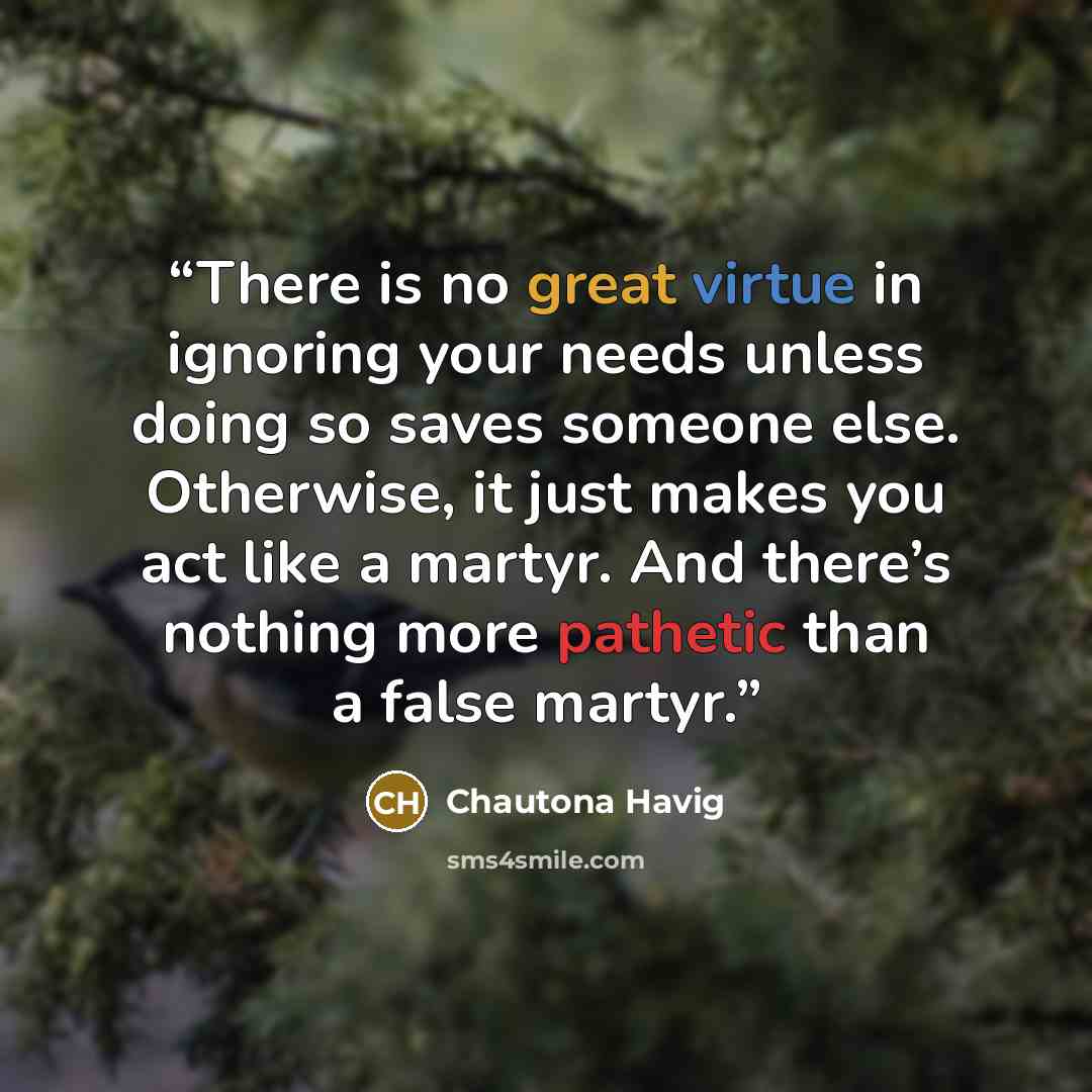 “There is no great virtue in ignoring your needs unless doing so saves someone else. Otherwise, it just makes you act like a martyr. And there’s nothing more pathetic than a false martyr.” quote by Chautona Havig
