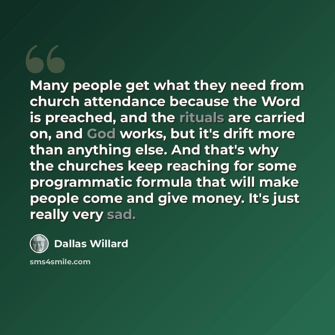 “Many people get what they need from church attendance because the Word is preached, and the rituals are carried on, and God works, but it's drift more than anything else. And that's why the churches keep reaching for some programmatic formula that will make people come and give money. It's just…” quote by Dallas Willard
