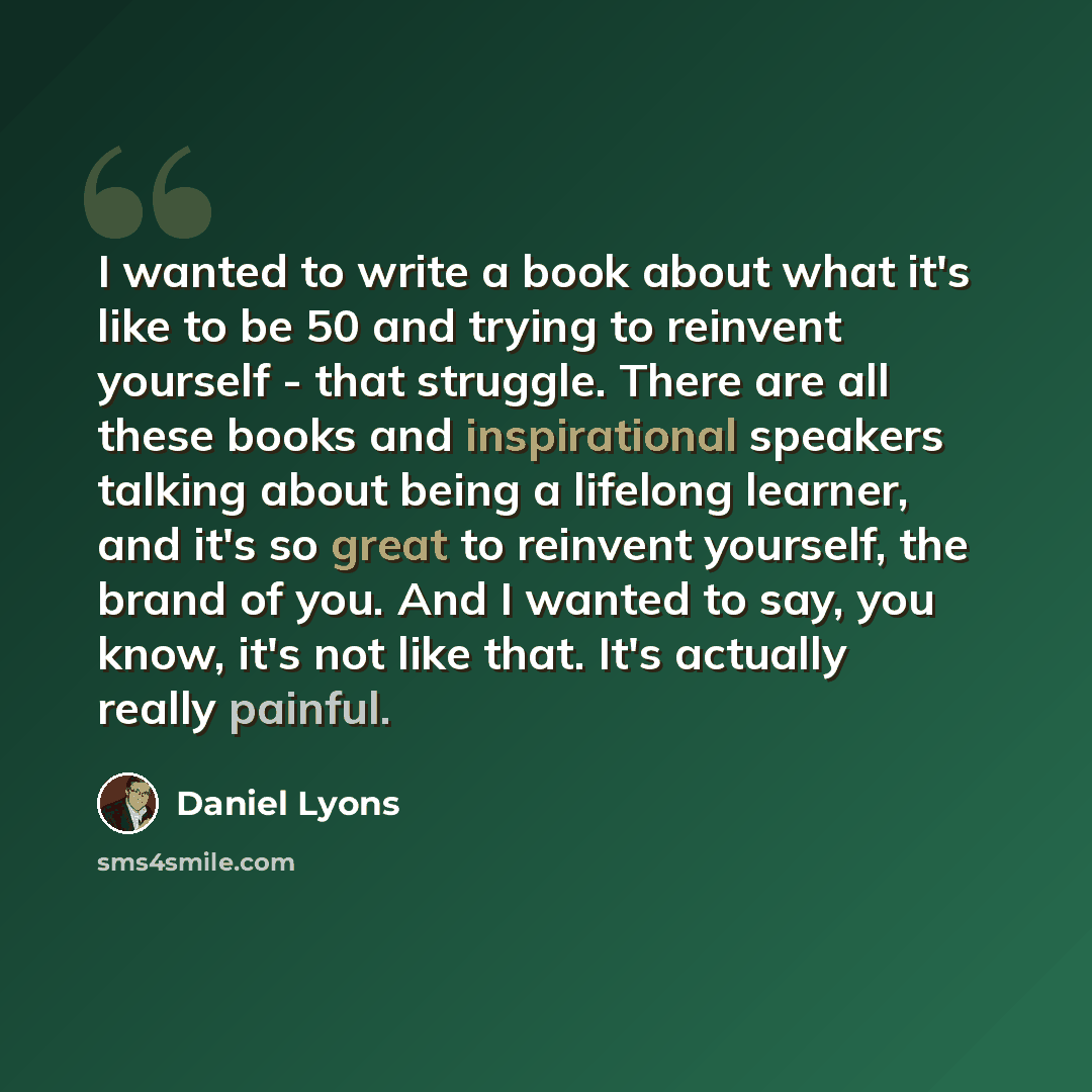 “I wanted to write a book about what it's like to be 50 and trying to reinvent yourself - that struggle. There are all these books and inspirational speakers talking about being a lifelong learner, and it's so great to reinvent yourself, the brand of you. And I wanted to say, you know, it's not…” quote by Daniel Lyons