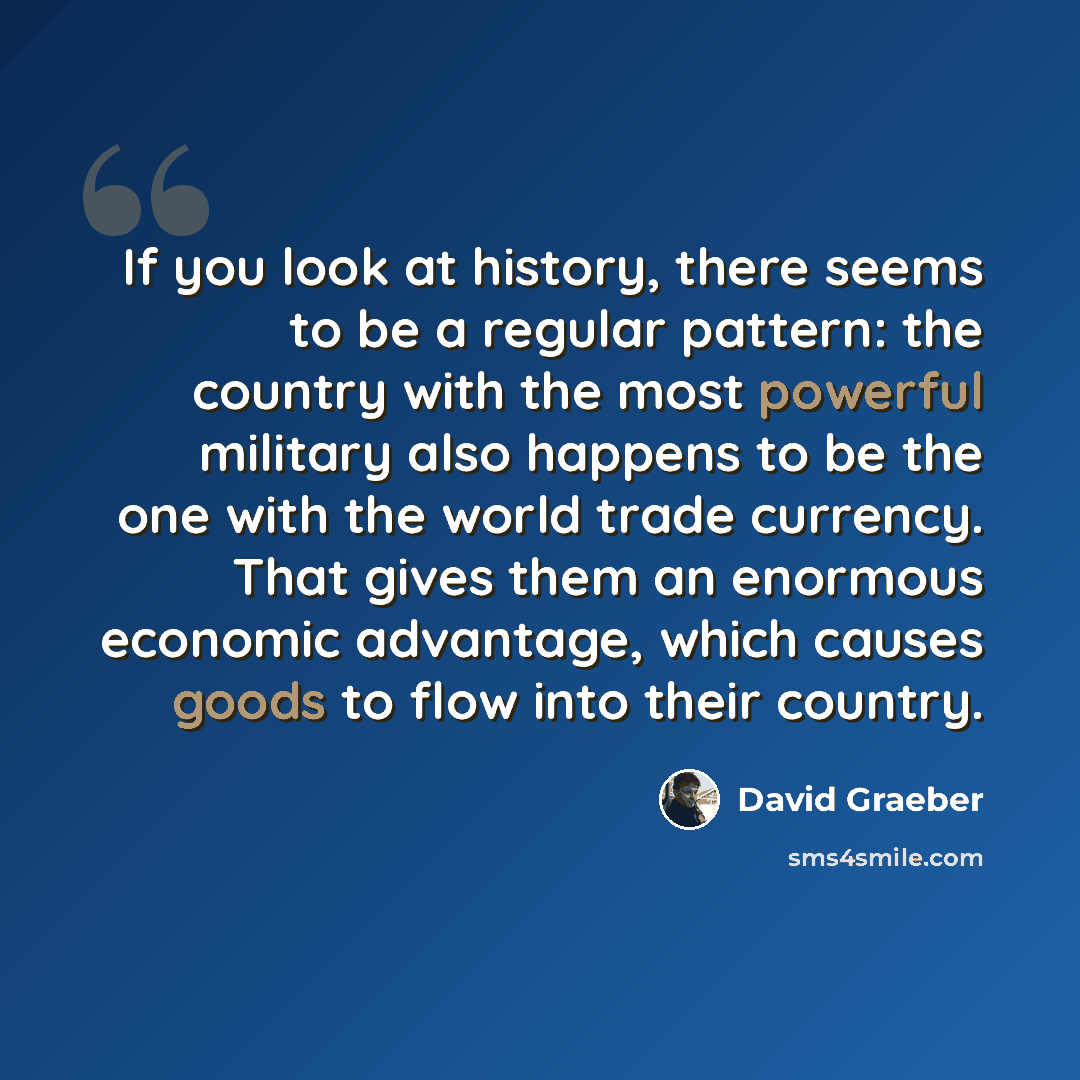 “If you look at history, there seems to be a regular pattern: the country with the most powerful military also happens to be the one with the world trade currency. That gives them an enormous economic advantage, which causes goods to flow into their country.” quote by David Graeber
