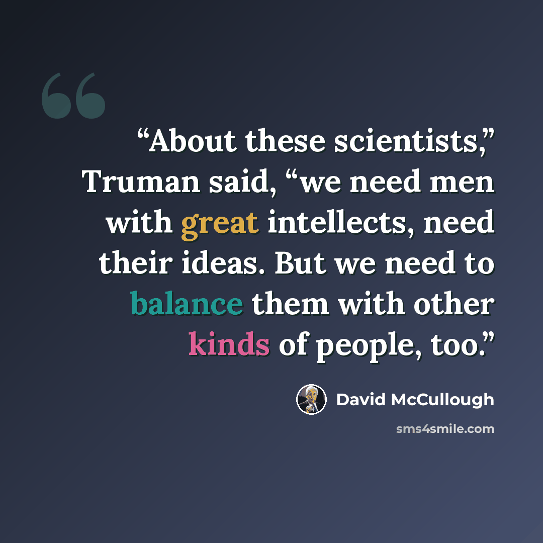 “About these scientists,” Truman said, “we need men with great intellects, need their ideas. But we need to balance them with other kinds of people, too.” quote by David McCullough