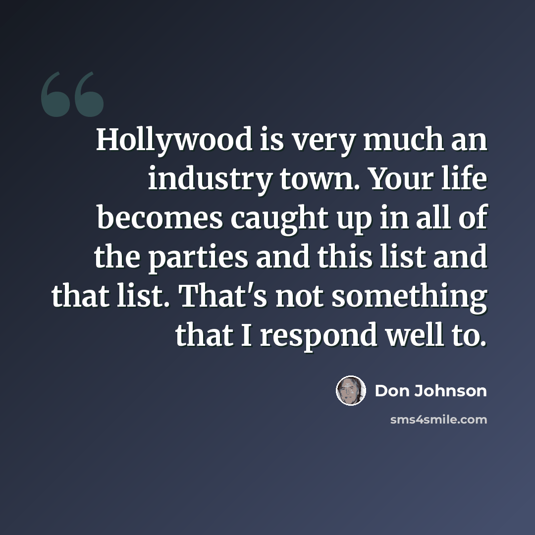 “Hollywood is very much an industry town. Your life becomes caught up in all of the parties and this list and that list. That's not something that I respond well to.” quote by Don Johnson