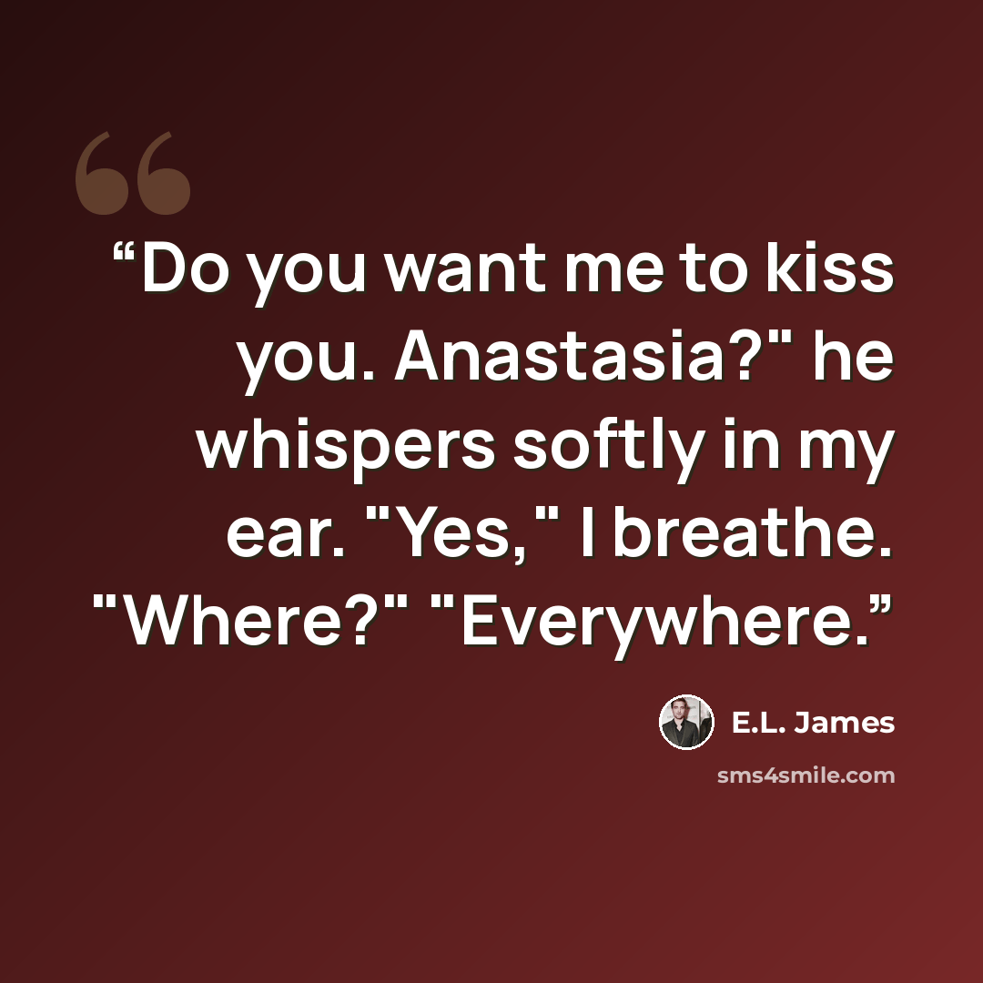 “Do you want me to kiss you. Anastasia?" he whispers softly in my ear. "Yes," I breathe. "Where?" "Everywhere.” quote by E.L. James