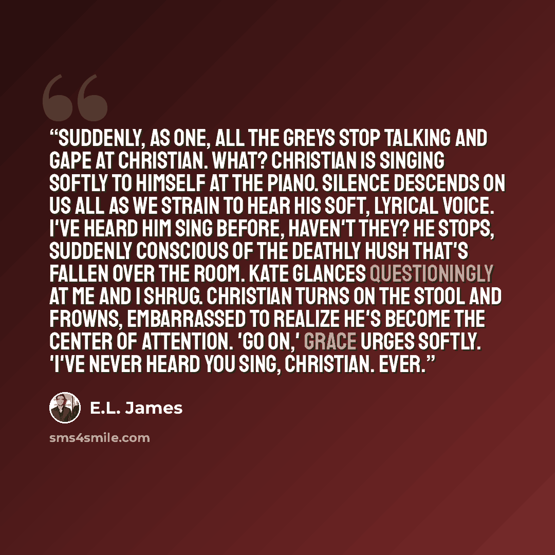 “Suddenly, as one, all the Greys stop talking and gape at Christian. What? Christian is singing softly to himself at the piano. Silence descends on us all as we strain to hear his soft, lyrical voice. I've heard him sing before, haven't they? He stops, suddenly conscious of the deathly hush that's…” quote by E.L. James