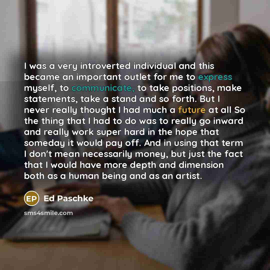 “I was a very introverted individual and this became an important outlet for me to express myself, to communicate, to take positions, make statements, take a stand and so forth. But I never really thought I had much a future at all So the thing that I had to do was to really go inward and really…” quote by Ed Paschke