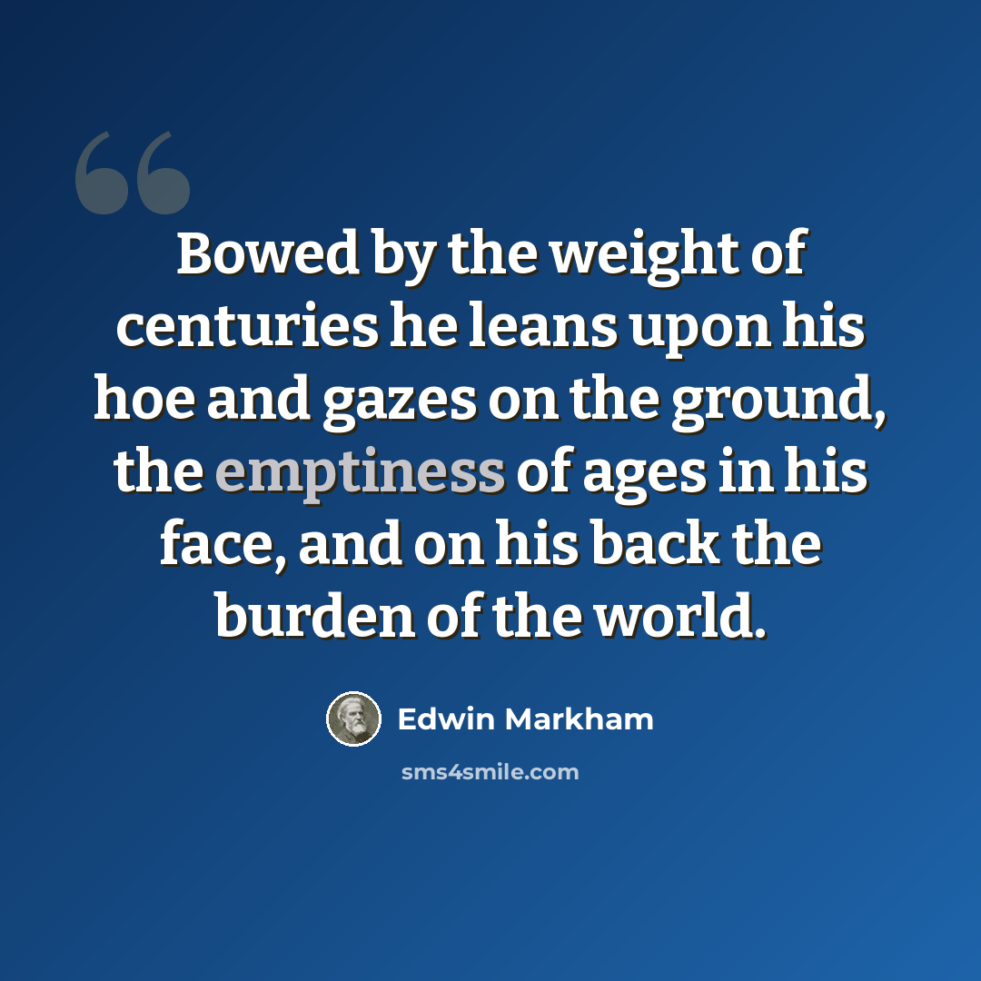 “Bowed by the weight of centuries he leans upon his hoe and gazes on the ground, the emptiness of ages in his face, and on his back the burden of the world.” quote by Edwin Markham