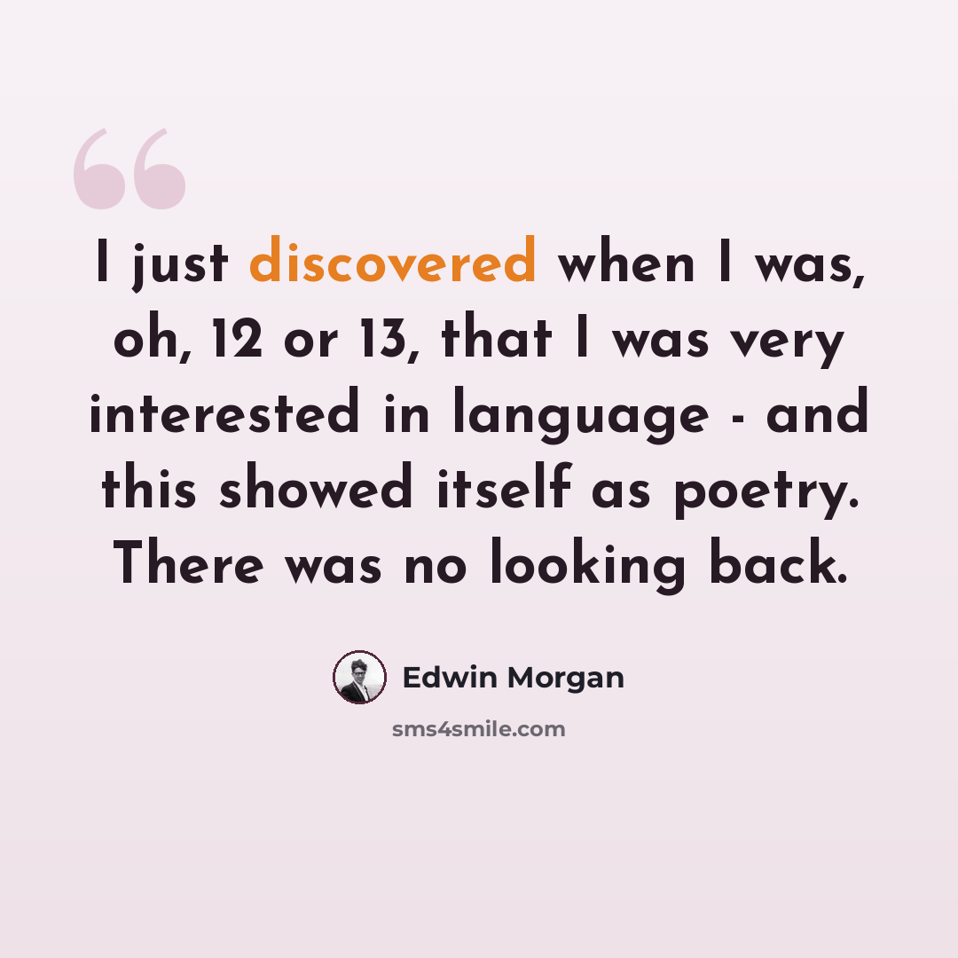 “I just discovered when I was, oh, 12 or 13, that I was very interested in language - and this showed itself as poetry. There was no looking back.” quote by Edwin Morgan