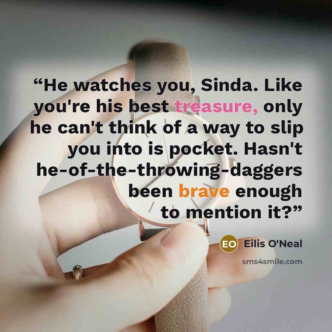 “He watches you, Sinda. Like you're his best treasure, only he can't think of a way to slip you into is pocket. Hasn't he-of-the-throwing-daggers been brave enough to mention it?” quote by Eilis O'Neal