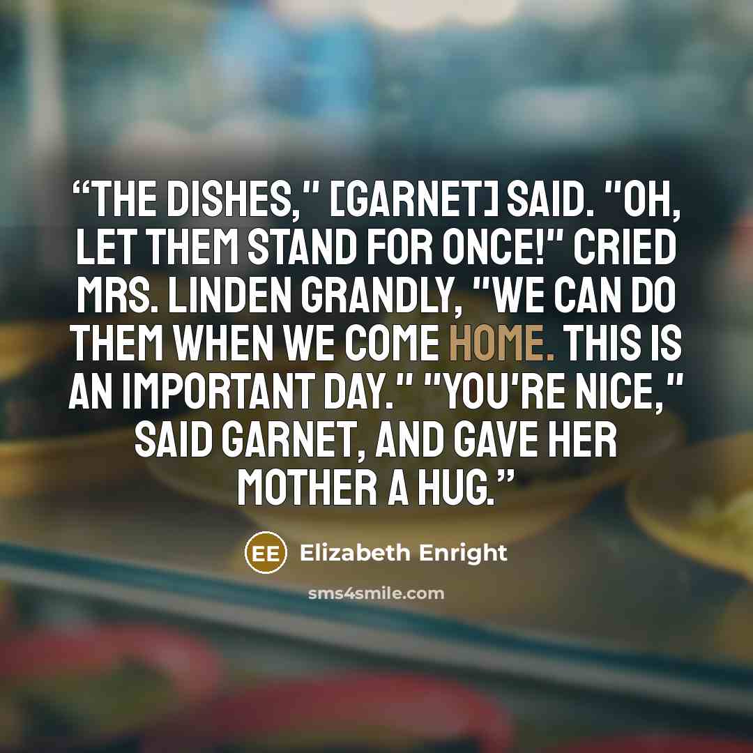 “The dishes," [Garnet] said. "Oh, let them stand for once!" cried Mrs. Linden grandly, "we can do them when we come home. This is an important day." "You're nice," said Garnet, and gave her mother a hug.” quote by Elizabeth Enright