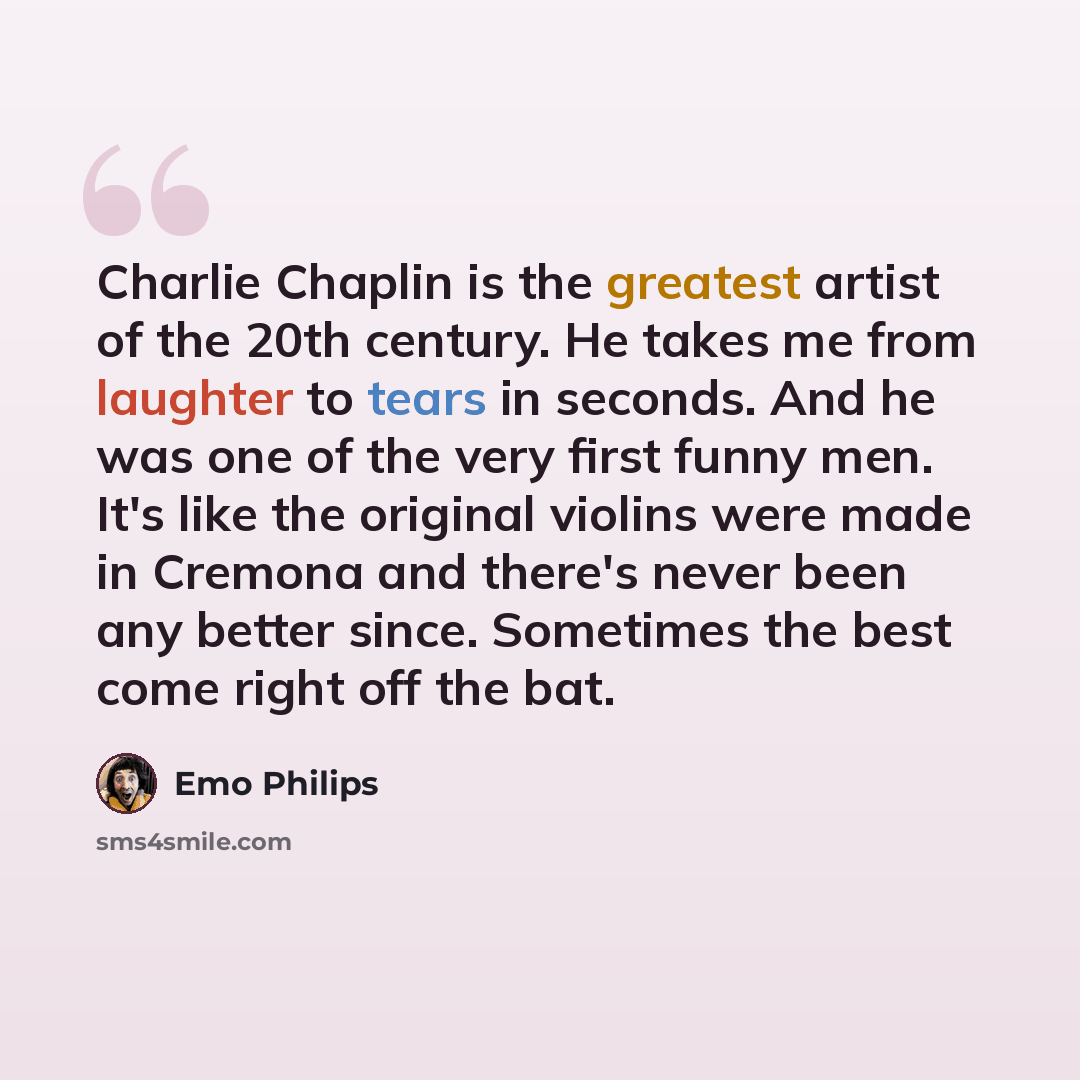 “Charlie Chaplin is the greatest artist of the 20th century. He takes me from laughter to tears in seconds. And he was one of the very first funny men. It's like the original violins were made in Cremona and there's never been any better since. Sometimes the best come right off the bat.” quote by Emo Philips