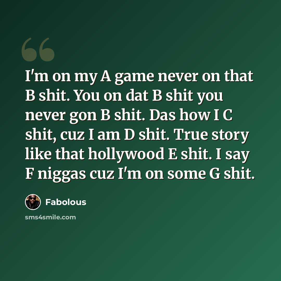 “I'm on my A game never on that B shit. You on dat B shit you never gon B shit. Das how I C shit, cuz I am D shit. True story like that hollywood E shit. I say F niggas cuz I'm on some G shit.” quote by Fabolous