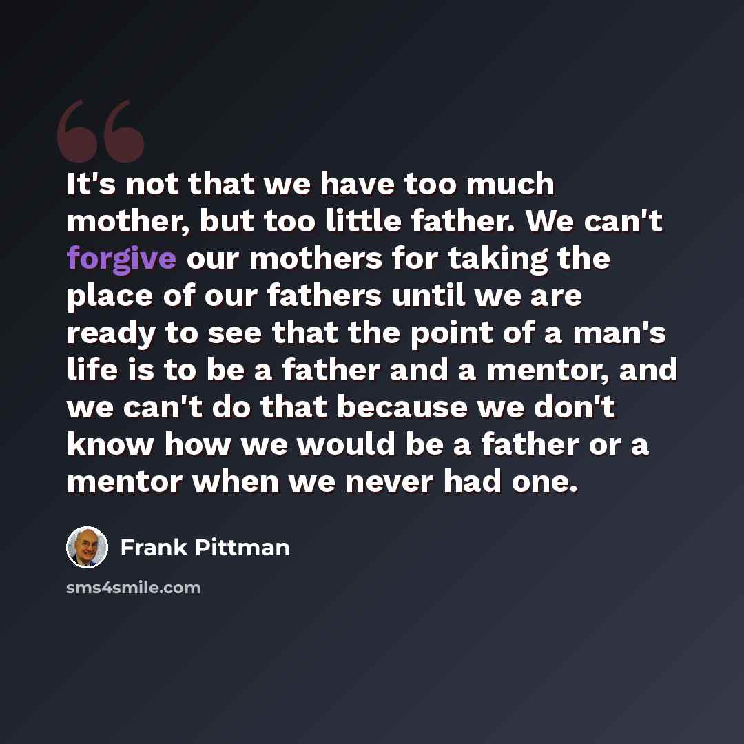 “It's not that we have too much mother, but too little father. We can't forgive our mothers for taking the place of our fathers until we are ready to see that the point of a man's life is to be a father and a mentor, and we can't do that because we don't know how we would be a father or a mentor…” quote by Frank Pittman