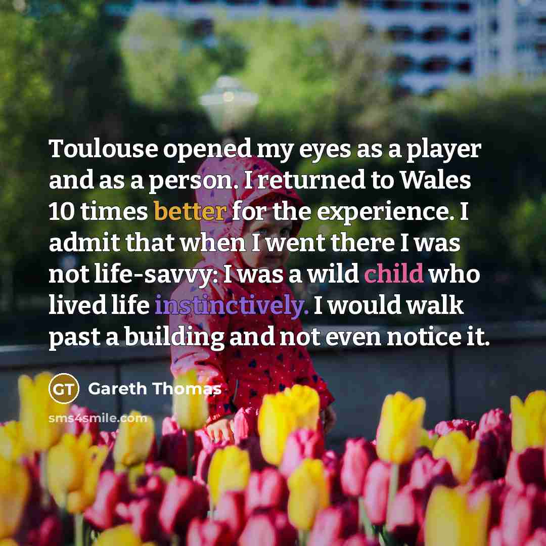“Toulouse opened my eyes as a player and as a person. I returned to Wales 10 times better for the experience. I admit that when I went there I was not life-savvy: I was a wild child who lived life instinctively. I would walk past a building and not even notice it.” quote by Gareth Thomas