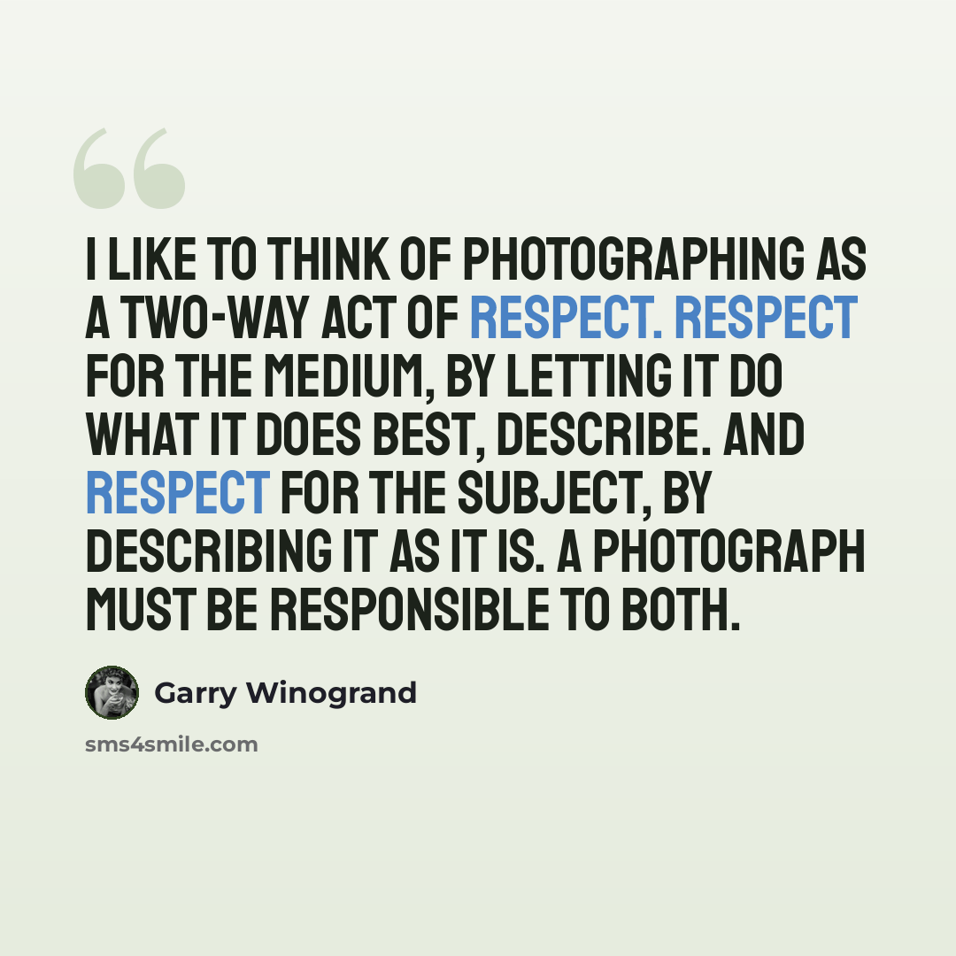 “I like to think of photographing as a two-way act of respect. Respect for the medium, by letting it do what it does best, describe. And respect for the subject, by describing it as it is. A photograph must be responsible to both.” quote by Garry Winogrand