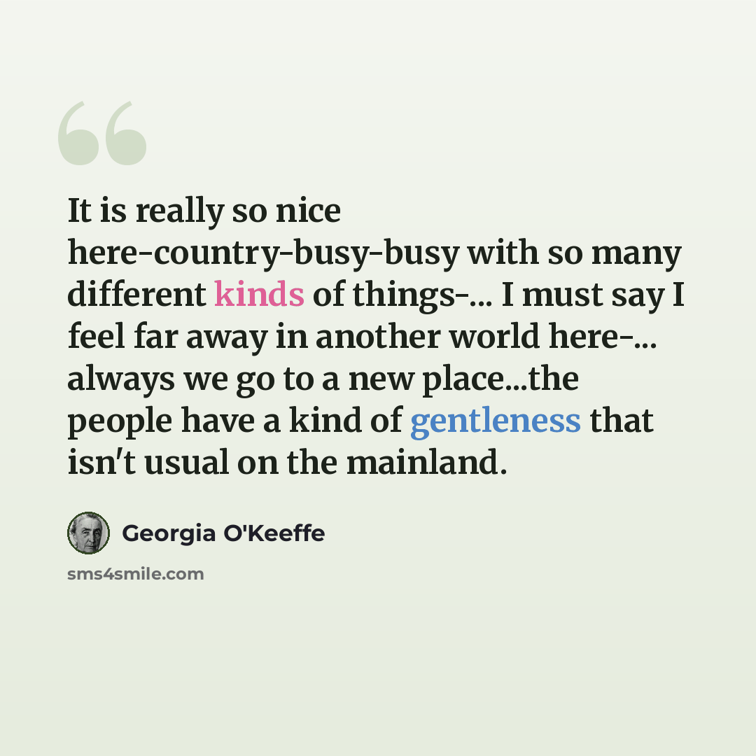 “It is really so nice here-country-busy-busy with so many different kinds of things-... I must say I feel far away in another world here-... always we go to a new place...the people have a kind of gentleness that isn't usual on the mainland.” quote by Georgia O'Keeffe