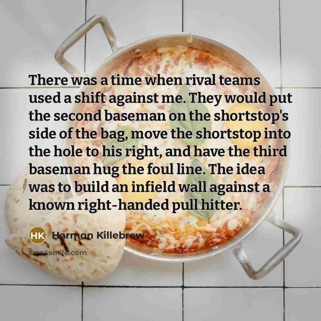 “There was a time when rival teams used a shift against me. They would put the second baseman on the shortstop's side of the bag, move the shortstop into the hole to his right, and have the third baseman hug the foul line. The idea was to build an infield wall against a known right-handed pull…” quote by Harmon Killebrew