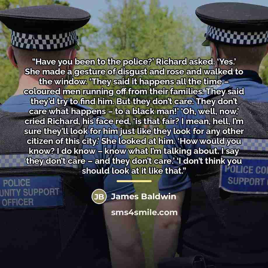 “Have you been to the police?’ Richard asked. ‘Yes.’ She made a gesture of disgust and rose and walked to the window. ‘They said it happens all the time – coloured men running off from their families. They said they’d try to find him. But they don’t care. They don’t care what happens – to a black…” quote by James Baldwin