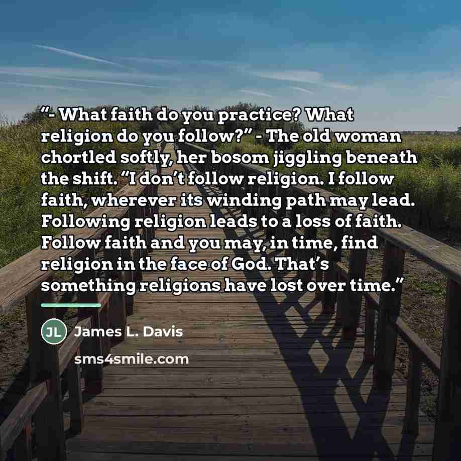 “- What faith do you practice? What religion do you follow?” - The old woman chortled softly, her bosom jiggling beneath the shift. “I don’t follow religion. I follow faith, wherever its winding path may lead. Following religion leads to a loss of faith. Follow faith and you may, in time, find…” quote by James L. Davis