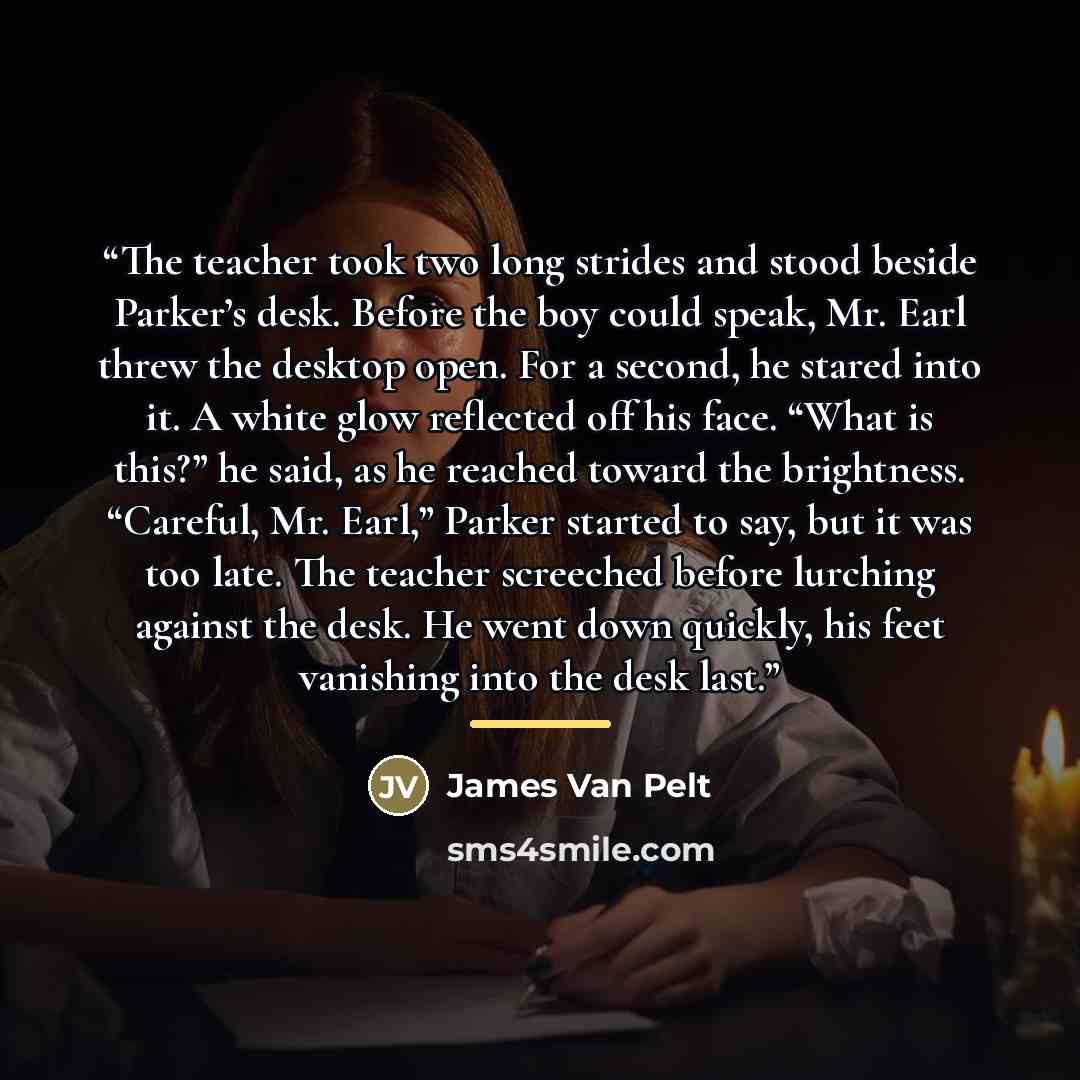 “The teacher took two long strides and stood beside Parker’s desk. Before the boy could speak, Mr. Earl threw the desktop open. For a second, he stared into it. A white glow reflected off his face. “What is this?” he said, as he reached toward the brightness. “Careful, Mr. Earl,” Parker started to…” quote by James van Pelt