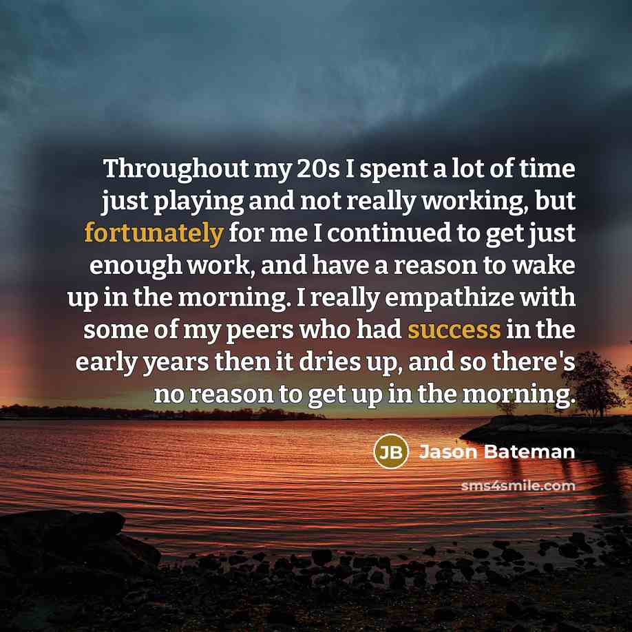 “Throughout my 20s I spent a lot of time just playing and not really working, but fortunately for me I continued to get just enough work, and have a reason to wake up in the morning. I really empathize with some of my peers who had success in the early years then it dries up, and so there's no…” quote by Jason Bateman