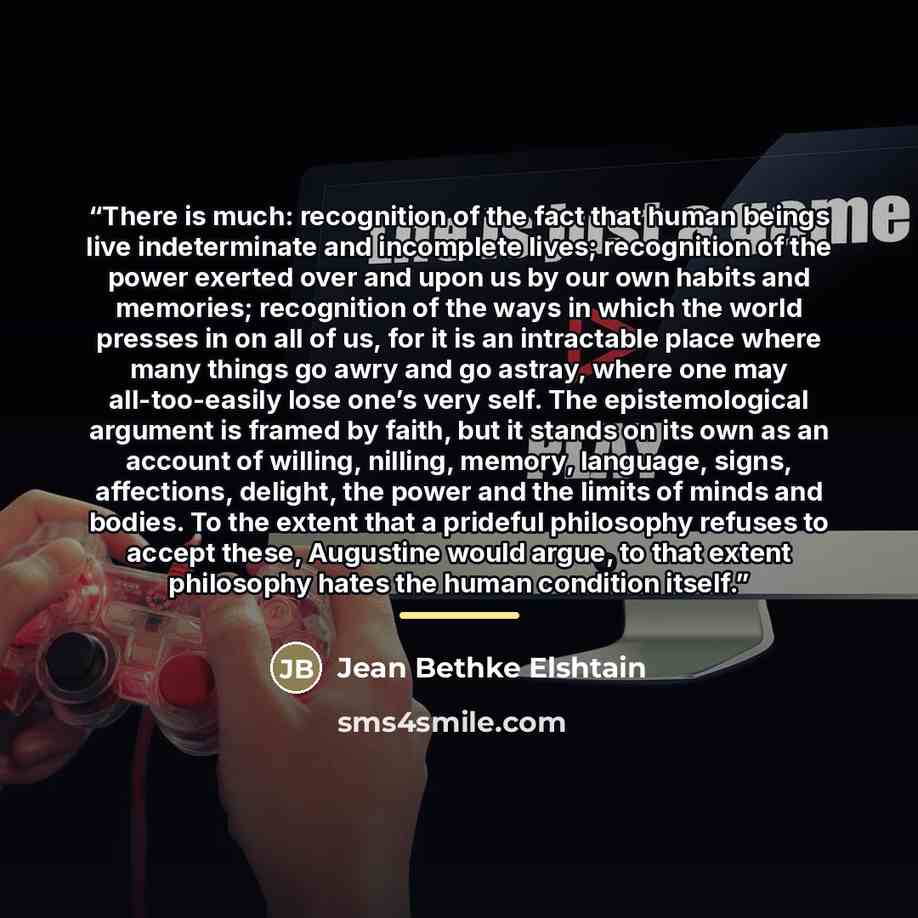 “There is much: recognition of the fact that human beings live indeterminate and incomplete lives; recognition of the power exerted over and upon us by our own habits and memories; recognition of the ways in which the world presses in on all of us, for it is an intractable place where many things…” quote by Jean Bethke Elshtain