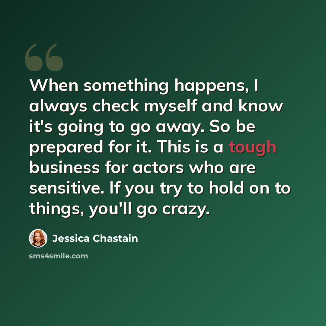 “When something happens, I always check myself and know it's going to go away. So be prepared for it. This is a tough business for actors who are sensitive. If you try to hold on to things, you'll go crazy.” quote by Jessica Chastain