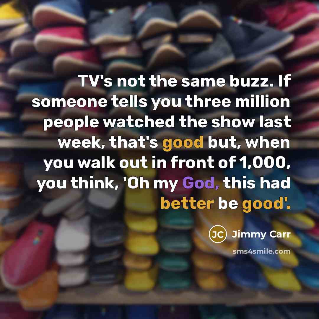 “TV's not the same buzz. If someone tells you three million people watched the show last week, that's good but, when you walk out in front of 1,000, you think, 'Oh my God, this had better be good'.” quote by Jimmy Carr