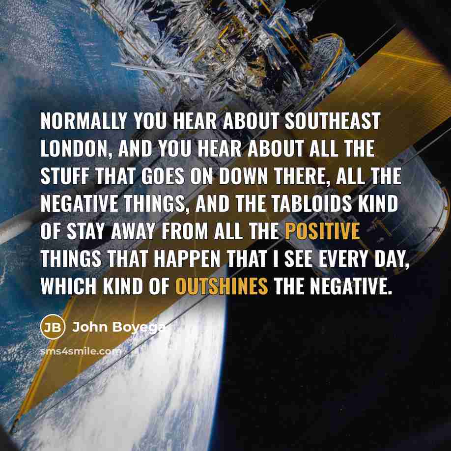 “Normally you hear about Southeast London, and you hear about all the stuff that goes on down there, all the negative things, and the tabloids kind of stay away from all the positive things that happen that I see every day, which kind of outshines the negative.” quote by John Boyega