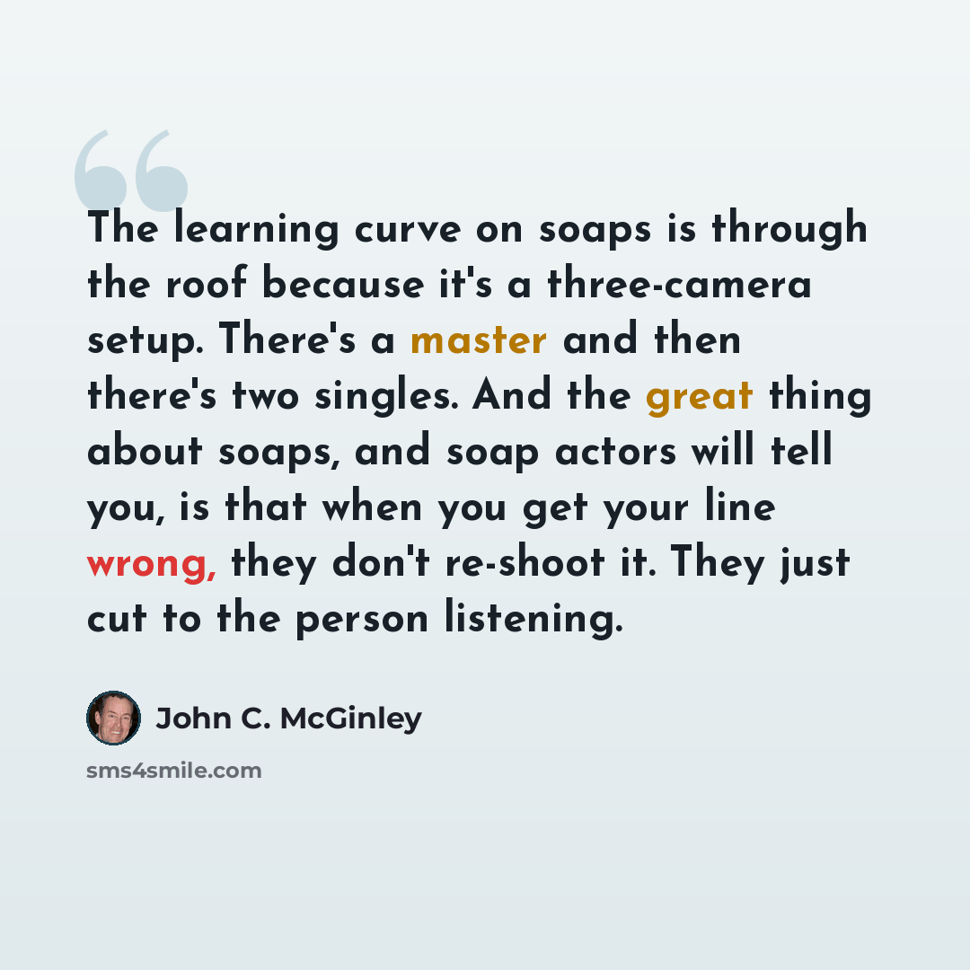“The learning curve on soaps is through the roof because it's a three-camera setup. There's a master and then there's two singles. And the great thing about soaps, and soap actors will tell you, is that when you get your line wrong, they don't re-shoot it. They just cut to the person listening.” quote by John C. McGinley