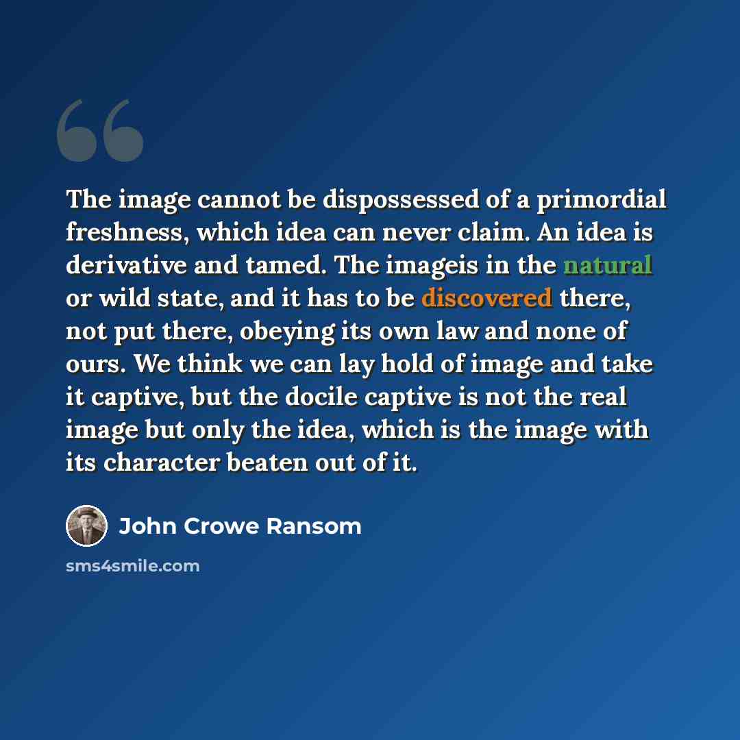 “The image cannot be dispossessed of a primordial freshness, which idea can never claim. An idea is derivative and tamed. The imageis in the natural or wild state, and it has to be discovered there, not put there, obeying its own law and none of ours. We think we can lay hold of image and take it…” quote by John Crowe Ransom