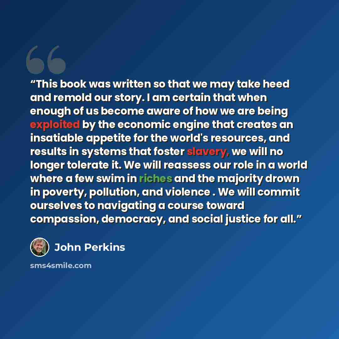 “This book was written so that we may take heed and remold our story. I am certain that when enough of us become aware of how we are being exploited by the economic engine that creates an insatiable appetite for the world's resources, and results in systems that foster slavery, we will no longer…” quote by John Perkins