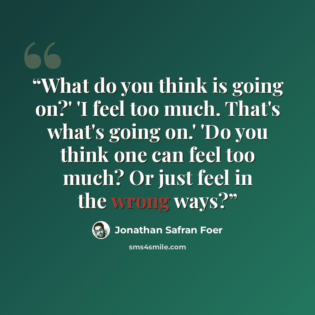 “What do you think is going on?' 'I feel too much. That's what's going on.' 'Do you think one can feel too much? Or just feel in the wrong ways?” quote by Jonathan Safran Foer