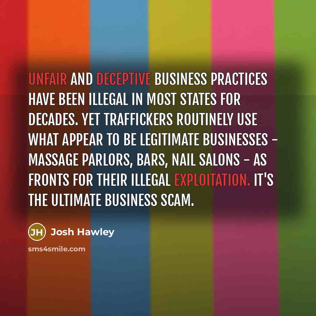 “Unfair and deceptive business practices have been illegal in most states for decades. Yet traffickers routinely use what appear to be legitimate businesses - massage parlors, bars, nail salons - as fronts for their illegal exploitation. It's the ultimate business scam.” quote by Josh Hawley