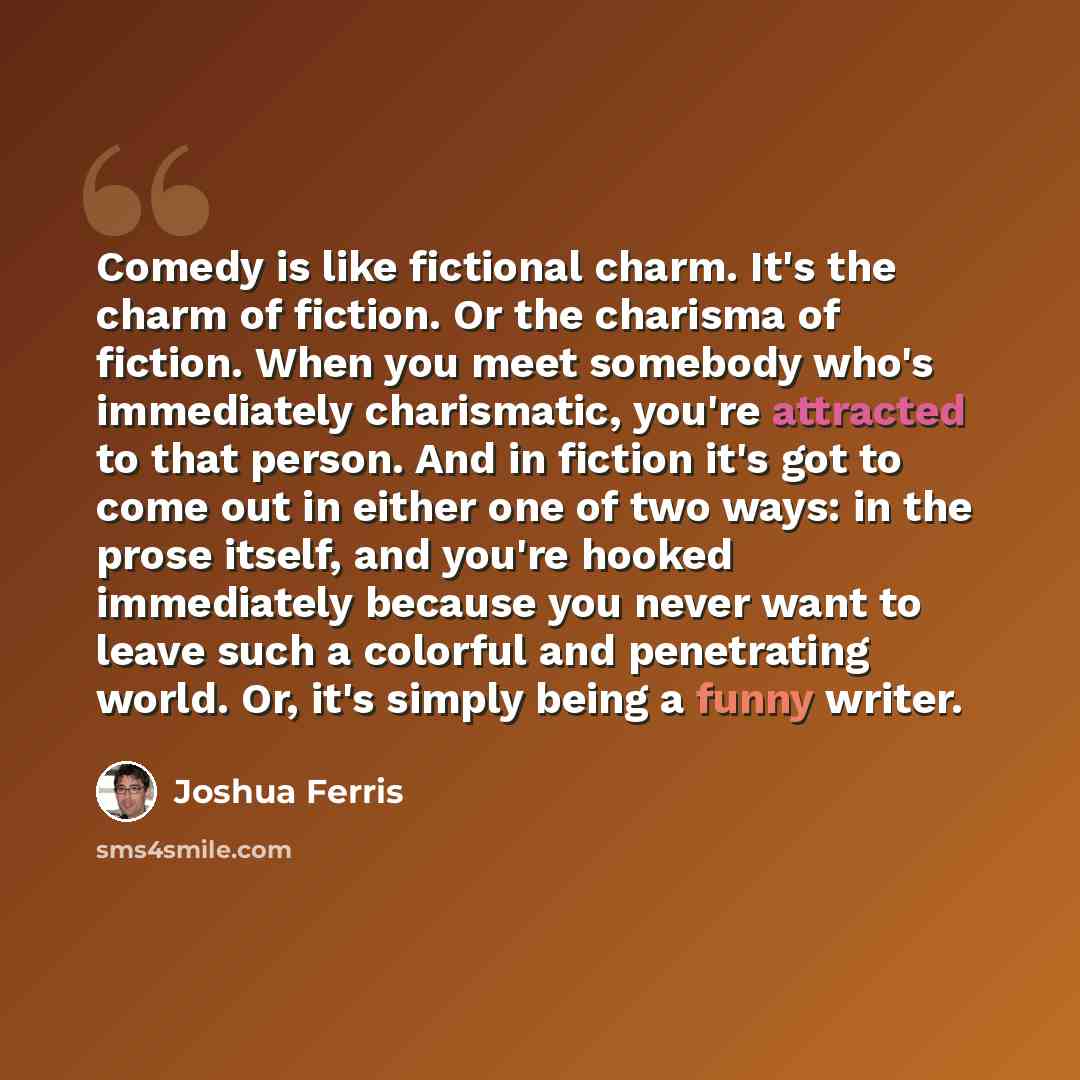 “Comedy is like fictional charm. It's the charm of fiction. Or the charisma of fiction. When you meet somebody who's immediately charismatic, you're attracted to that person. And in fiction it's got to come out in either one of two ways: in the prose itself, and you're hooked immediately because…” quote by Joshua Ferris