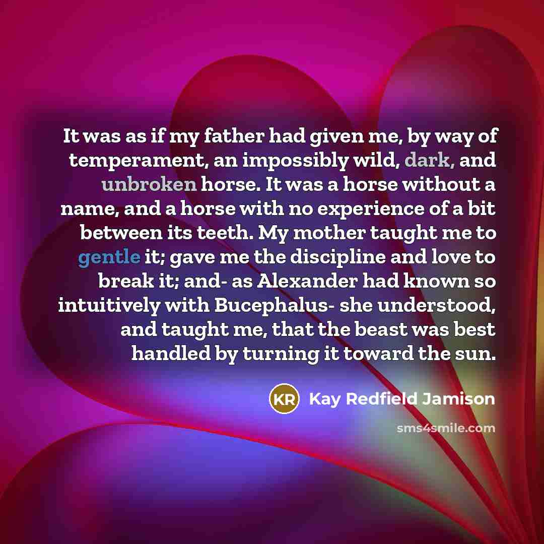 “It was as if my father had given me, by way of temperament, an impossibly wild, dark, and unbroken horse. It was a horse without a name, and a horse with no experience of a bit between its teeth. My mother taught me to gentle it; gave me the discipline and love to break it; and- as Alexander had…” quote by Kay Redfield Jamison