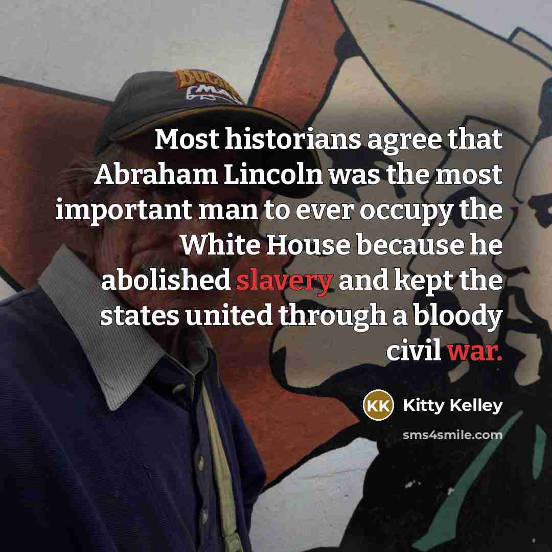 “Most historians agree that Abraham Lincoln was the most important man to ever occupy the White House because he abolished slavery and kept the states united through a bloody civil war.” quote by Kitty Kelley