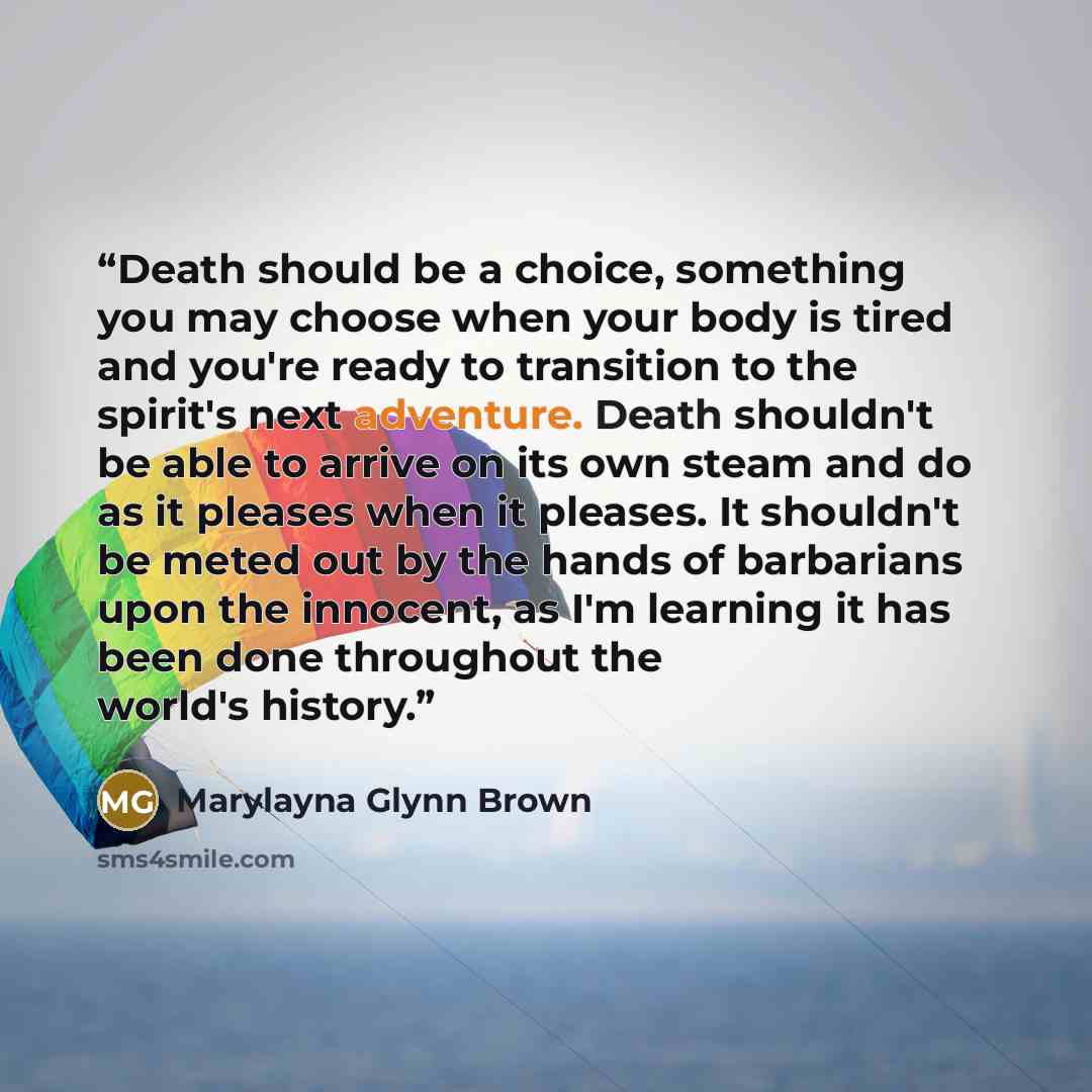 “Death should be a choice, something you may choose when your body is tired and you're ready to transition to the spirit's next adventure. Death shouldn't be able to arrive on its own steam and do as it pleases when it pleases. It shouldn't be meted out by the hands of barbarians upon the innocent…” quote by Marylayna Glynn Brown