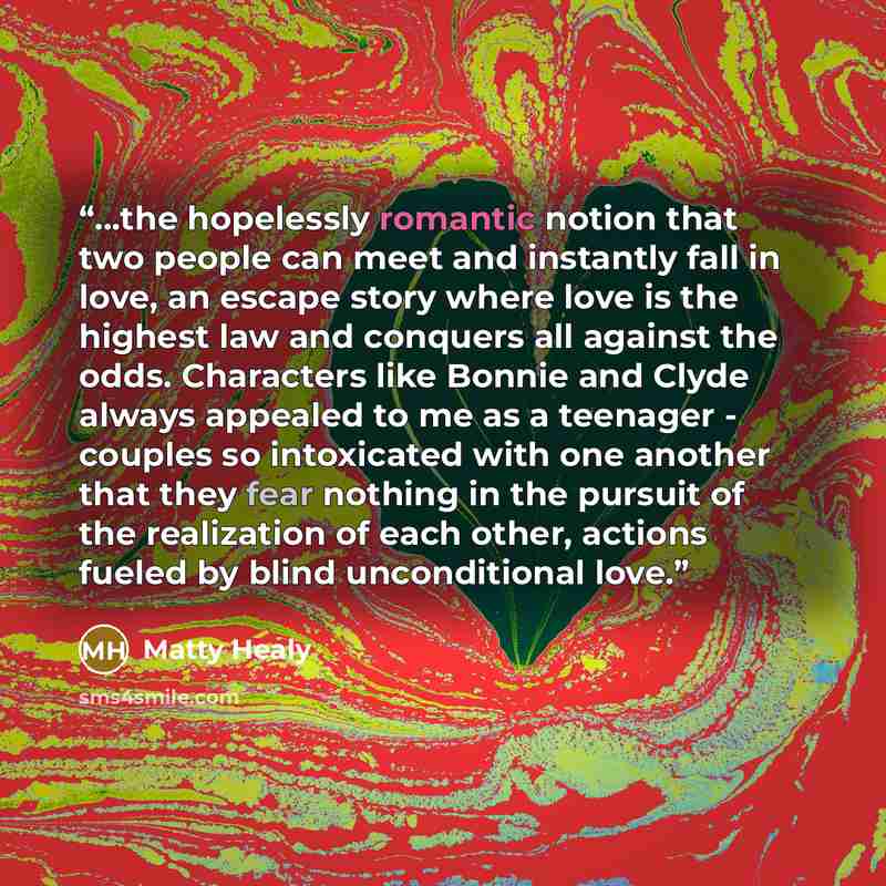 “...the hopelessly romantic notion that two people can meet and instantly fall in love, an escape story where love is the highest law and conquers all against the odds. Characters like Bonnie and Clyde always appealed to me as a teenager - couples so intoxicated with one another that they fear…” quote by Matty Healy