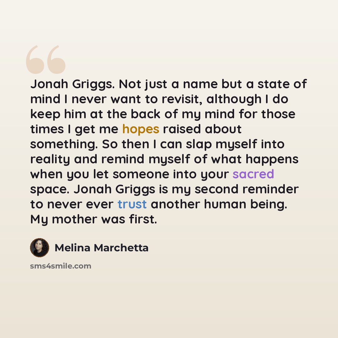 “Jonah Griggs. Not just a name but a state of mind I never want to revisit, although I do keep him at the back of my mind for those times I get me hopes raised about something. So then I can slap myself into reality and remind myself of what happens when you let someone into your sacred space…” quote by Melina Marchetta