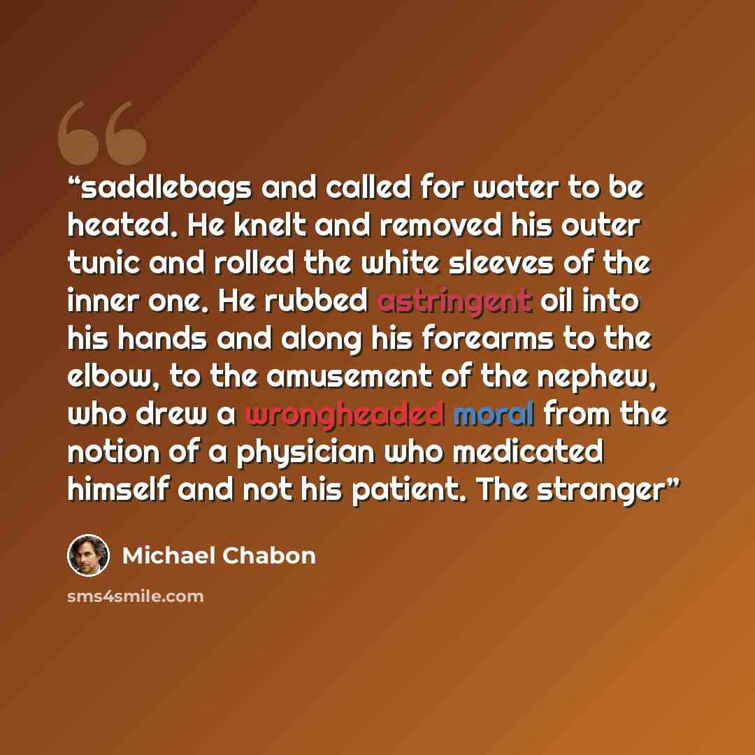 “saddlebags and called for water to be heated. He knelt and removed his outer tunic and rolled the white sleeves of the inner one. He rubbed astringent oil into his hands and along his forearms to the elbow, to the amusement of the nephew, who drew a wrongheaded moral from the notion of a physician…” quote by Michael Chabon