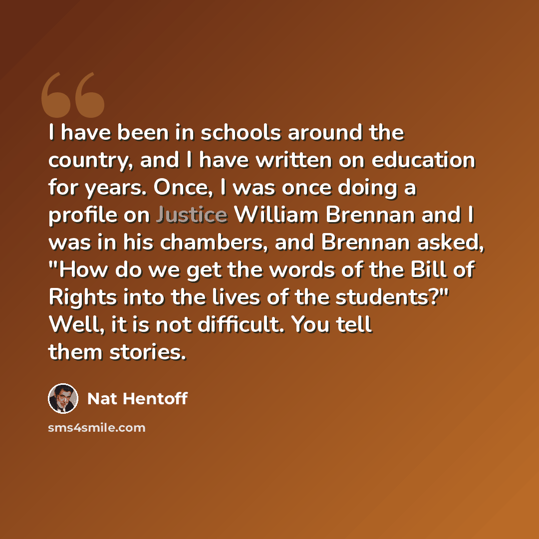“I have been in schools around the country, and I have written on education for years. Once, I was once doing a profile on Justice William Brennan and I was in his chambers, and Brennan asked, "How do we get the words of the Bill of Rights into the lives of the students?" Well, it is not difficult…” quote by Nat Hentoff