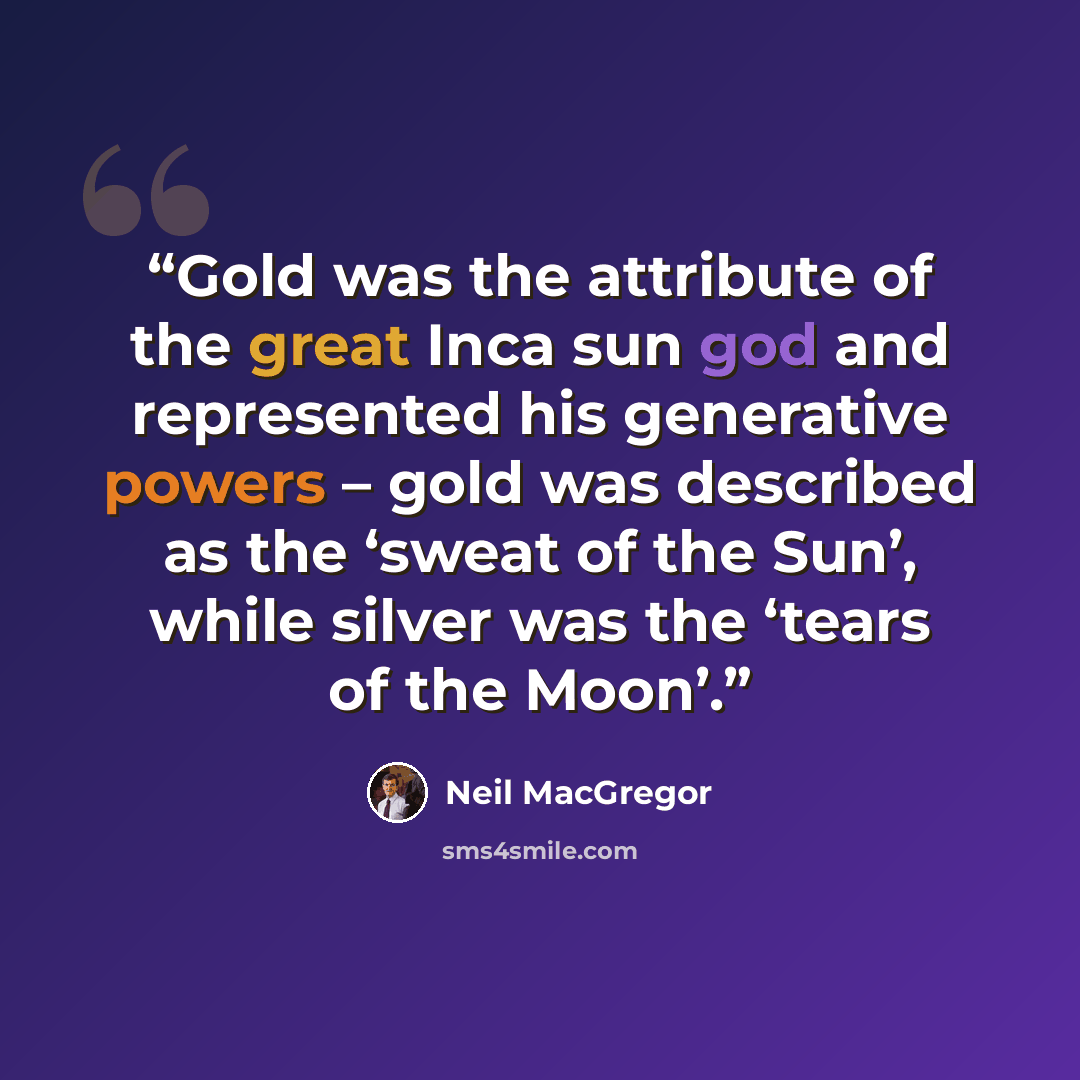 “Gold was the attribute of the great Inca sun god and represented his generative powers – gold was described as the ‘sweat of the Sun’, while silver was the ‘tears of the Moon’.” quote by Neil MacGregor