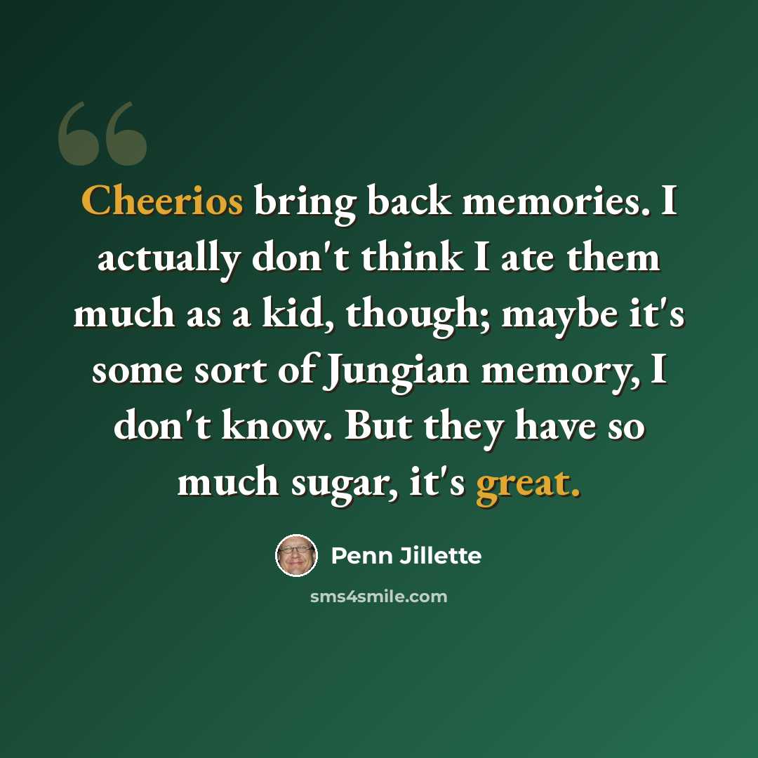 “Cheerios bring back memories. I actually don't think I ate them much as a kid, though; maybe it's some sort of Jungian memory, I don't know. But they have so much sugar, it's great.” quote by Penn Jillette
