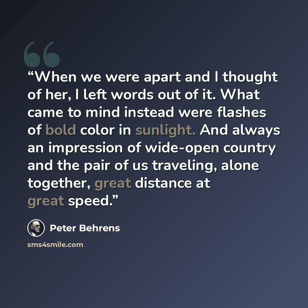 “When we were apart and I thought of her, I left words out of it. What came to mind instead were flashes of bold color in sunlight. And always an impression of wide-open country and the pair of us traveling, alone together, great distance at great speed.” quote by Peter Behrens